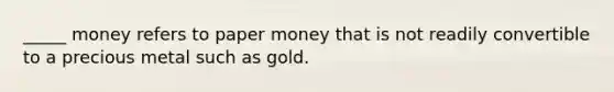 _____ money refers to paper money that is not readily convertible to a precious metal such as gold.