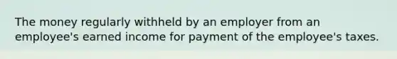 The money regularly withheld by an employer from an employee's earned income for payment of the employee's taxes.