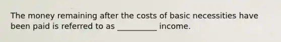 The money remaining after the costs of basic necessities have been paid is referred to as __________ income.