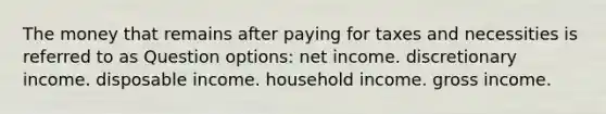 The money that remains after paying for taxes and necessities is referred to as Question options: net income. discretionary income. disposable income. household income. gross income.