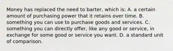 Money has replaced the need to barter, which is: A. a certain amount of purchasing power that it retains over time. B. something you can use to purchase goods and services. C. something you can directly offer, like any good or service, in exchange for some good or service you want. D. a standard unit of comparison.