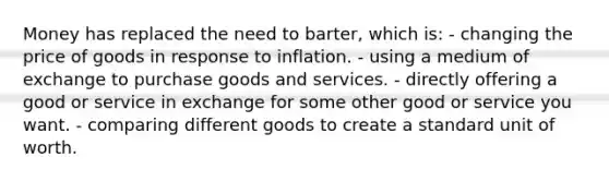 Money has replaced the need to barter, which is: - changing the price of goods in response to inflation. - using a medium of exchange to purchase goods and services. - directly offering a good or service in exchange for some other good or service you want. - comparing different goods to create a standard unit of worth.