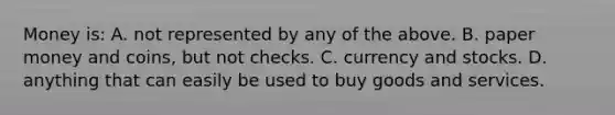 Money is: A. not represented by any of the above. B. paper money and coins, but not checks. C. currency and stocks. D. anything that can easily be used to buy goods and services.