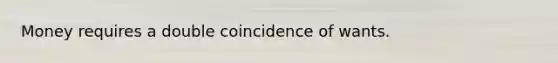 Money requires a double coincidence of wants.