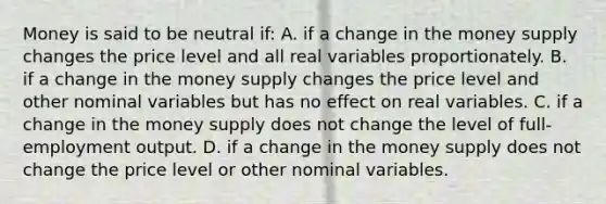 Money is said to be neutral ​if: A. if a change in the money supply changes the price level and all real variables proportionately. B. if a change in the money supply changes the price level and other nominal variables but has no effect on real variables. C. if a change in the money supply does not change the level of​ full-employment output. D. if a change in the money supply does not change the price level or other nominal variables.