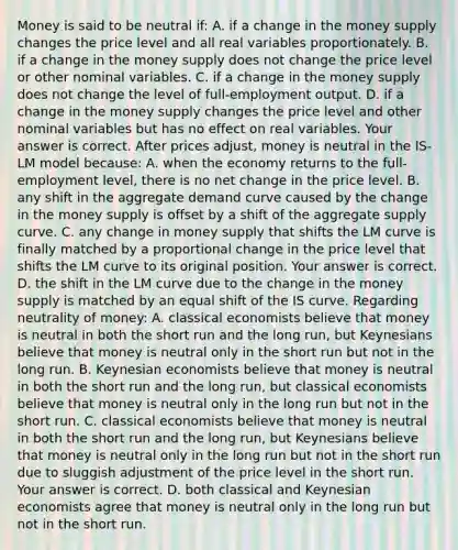 Money is said to be neutral ​if: A. if a change in the money supply changes the price level and all real variables proportionately. B. if a change in the money supply does not change the price level or other nominal variables. C. if a change in the money supply does not change the level of​ full-employment output. D. if a change in the money supply changes the price level and other nominal variables but has no effect on real variables. Your answer is correct. After prices​ adjust, money is neutral in the ​IS-LM model​ because: A. when the economy returns to the​ full-employment level, there is no net change in the price level. B. any shift in the aggregate demand curve caused by the change in the money supply is offset by a shift of the aggregate supply curve. C. any change in money supply that shifts the LM curve is finally matched by a proportional change in the price level that shifts the LM curve to its original position. Your answer is correct. D. the shift in the LM curve due to the change in the money supply is matched by an equal shift of the IS curve. Regarding neutrality of​ money: A. classical economists believe that money is neutral in both the short run and the long​ run, but Keynesians believe that money is neutral only in the short run but not in the long run. B. Keynesian economists believe that money is neutral in both the short run and the long​ run, but classical economists believe that money is neutral only in the long run but not in the short run. C. classical economists believe that money is neutral in both the short run and the long​ run, but Keynesians believe that money is neutral only in the long run but not in the short run due to sluggish adjustment of the price level in the short run. Your answer is correct. D. both classical and Keynesian economists agree that money is neutral only in the long run but not in the short run.