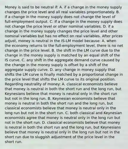 Money is said to be neutral ​if: A. if a change in the money supply changes the price level and all real variables proportionately. B. if a change in the money supply does not change the level of​ full-employment output. C. if a change in the money supply does not change the price level or other nominal variables. D. if a change in the money supply changes the price level and other nominal variables but has no effect on real variables. After prices​ adjust, money is neutral in the ​IS-LM model​ because: A. when the economy returns to the​ full-employment level, there is no net change in the price level. B. the shift in the LM curve due to the change in the money supply is matched by an equal shift of the IS curve. C. any shift in the aggregate demand curve caused by the change in the money supply is offset by a shift of the aggregate supply curve. D. any change in money supply that shifts the LM curve is finally matched by a proportional change in the price level that shifts the LM curve to its original position. Regarding neutrality of​ money: A. classical economists believe that money is neutral in both the short run and the long​ run, but Keynesians believe that money is neutral only in the short run but not in the long run. B. Keynesian economists believe that money is neutral in both the short run and the long​ run, but classical economists believe that money is neutral only in the long run but not in the short run. C. both classical and Keynesian economists agree that money is neutral only in the long run but not in the short run. D. classical economists believe that money is neutral in both the short run and the long​ run, but Keynesians believe that money is neutral only in the long run but not in the short run due to sluggish adjustment of the price level in the short run.