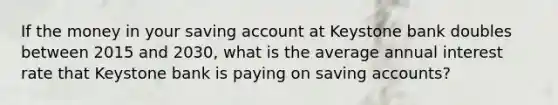 If the money in your saving account at Keystone bank doubles between 2015 and 2030, what is the average annual interest rate that Keystone bank is paying on saving accounts?