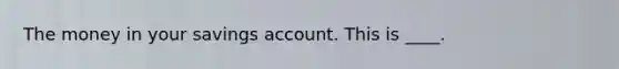 The money in your savings account. This is ____.