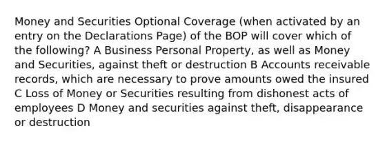 Money and Securities Optional Coverage (when activated by an entry on the Declarations Page) of the BOP will cover which of the following? A Business Personal Property, as well as Money and Securities, against theft or destruction B Accounts receivable records, which are necessary to prove amounts owed the insured C Loss of Money or Securities resulting from dishonest acts of employees D Money and securities against theft, disappearance or destruction