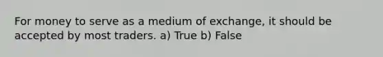 For money to serve as a medium of exchange, it should be accepted by most traders. a) True b) False