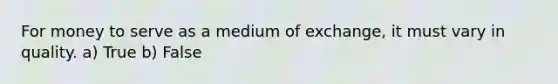 For money to serve as a medium of exchange, it must vary in quality. a) True b) False