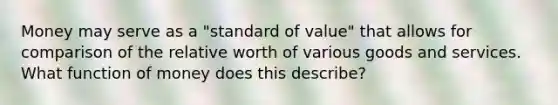 Money may serve as a​ "standard of​ value" that allows for comparison of the relative worth of various goods and services. What function of money does this​ describe?