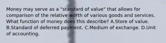 Money may serve as a​ "standard of​ value" that allows for comparison of the relative worth of various goods and services. What function of money does this​ describe? A.Store of value. B.Standard of deferred payment. C.Medium of exchange. D.Unit of accounting.