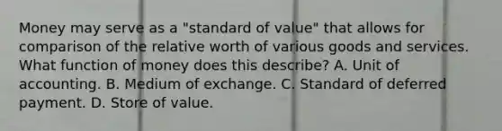 Money may serve as a​ "standard of​ value" that allows for comparison of the relative worth of various goods and services. What function of money does this​ describe? A. Unit of accounting. B. Medium of exchange. C. Standard of deferred payment. D. Store of value.