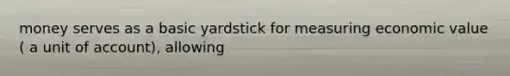 money serves as a basic yardstick for measuring economic value ( a unit of account), allowing