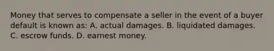 Money that serves to compensate a seller in the event of a buyer default is known as: A. actual damages. B. liquidated damages. C. escrow funds. D. earnest money.