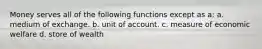 Money serves all of the following functions except as a: a. medium of exchange. b. unit of account. c. measure of economic welfare d. store of wealth