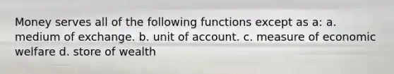 Money serves all of the following functions except as a: a. medium of exchange. b. unit of account. c. measure of economic welfare d. store of wealth