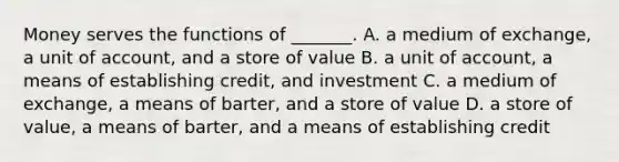 Money serves the functions of​ _______. A. a medium of​ exchange, a unit of​ account, and a store of value B. a unit of​ account, a means of establishing​ credit, and investment C. a medium of​ exchange, a means of​ barter, and a store of value D. a store of​ value, a means of​ barter, and a means of establishing credit