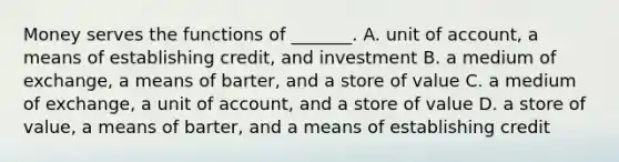 Money serves the functions of​ _______. A. unit of​ account, a means of establishing​ credit, and investment B. a medium of​ exchange, a means of​ barter, and a store of value C. a medium of​ exchange, a unit of​ account, and a store of value D. a store of​ value, a means of​ barter, and a means of establishing credit