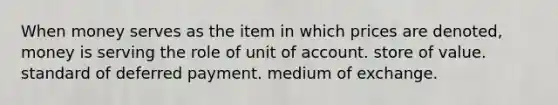 When money serves as the item in which prices are denoted, money is serving the role of unit of account. store of value. standard of deferred payment. medium of exchange.