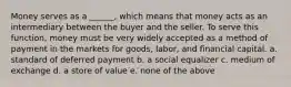 Money serves as a ______, which means that money acts as an intermediary between the buyer and the seller. To serve this function, money must be very widely accepted as a method of payment in the markets for goods, labor, and financial capital. a. standard of deferred payment b. a social equalizer c. medium of exchange d. a store of value e. none of the above