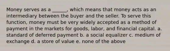 Money serves as a ______, which means that money acts as an intermediary between the buyer and the seller. To serve this function, money must be very widely accepted as a method of payment in the markets for goods, labor, and financial capital. a. standard of deferred payment b. a social equalizer c. medium of exchange d. a store of value e. none of the above