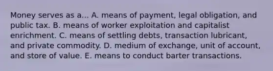 Money serves as a... A. means of​ payment, legal​ obligation, and public tax. B. means of worker exploitation and capitalist enrichment. C. means of settling​ debts, transaction​ lubricant, and private commodity. D. medium of​ exchange, unit of​ account, and store of value. E. means to conduct barter transactions.