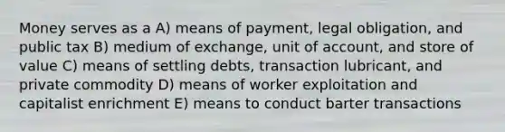 Money serves as a A) means of payment, legal obligation, and public tax B) medium of exchange, unit of account, and store of value C) means of settling debts, transaction lubricant, and private commodity D) means of worker exploitation and capitalist enrichment E) means to conduct barter transactions