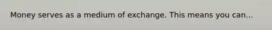 Money serves as a medium of exchange. This means you can...