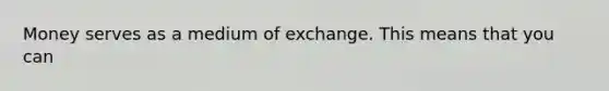 Money serves as a medium of exchange. This means that you can