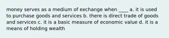 money serves as a medium of exchange when ____ a. it is used to purchase goods and services b. there is direct trade of goods and services c. it is a basic measure of economic value d. it is a means of holding wealth