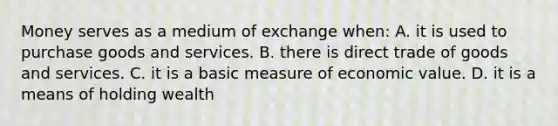 Money serves as a medium of exchange when: A. it is used to purchase goods and services. B. there is direct trade of goods and services. C. it is a basic measure of economic value. D. it is a means of holding wealth