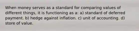 When money serves as a standard for comparing values of different​ things, it is functioning as a: a) standard of deferred payment. b) hedge against inflation. c) unit of accounting. d) store of value.