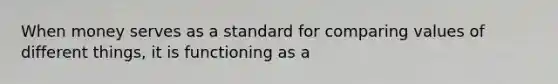 When money serves as a standard for comparing values of different things, it is functioning as a