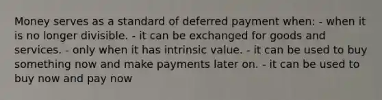 Money serves as a standard of deferred payment when: - when it is no longer divisible. - it can be exchanged for goods and services. - only when it has intrinsic value. - it can be used to buy something now and make payments later on. - it can be used to buy now and pay now