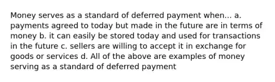 Money serves as a standard of deferred payment when... a. payments agreed to today but made in the future are in terms of money b. it can easily be stored today and used for transactions in the future c. sellers are willing to accept it in exchange for goods or services d. All of the above are examples of money serving as a standard of deferred payment