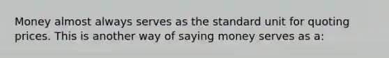 Money almost always serves as the standard unit for quoting prices. This is another way of saying money serves as a: