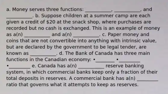 a. Money serves three functions: ___________, ___________, and ___________. b. Suppose children at a summer camp are each given a credit of 20 at the snack shop, where purchases are recorded but no cash is exchanged. This is an example of money as a(n) ___________ and a(n) ___________. c. Paper money and coins that are not convertible into anything with intrinsic value, but are declared by the government to be legal tender, are known as ___________. d. The Bank of Canada has three main functions in the Canadian economy: •________ •_________ •_________ e. Canada has a(n) ___________ reserve banking system, in which commercial banks keep only a fraction of their total deposits in reserves. A commercial bank has a(n) _________ ratio that governs what it attempts to keep as reserves.