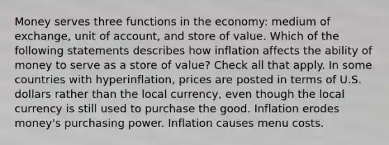 Money serves three functions in the economy: medium of exchange, unit of account, and store of value. Which of the following statements describes how inflation affects the ability of money to serve as a store of value? Check all that apply. In some countries with hyperinflation, prices are posted in terms of U.S. dollars rather than the local currency, even though the local currency is still used to purchase the good. Inflation erodes money's purchasing power. Inflation causes menu costs.