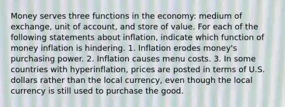 Money serves three functions in the economy: medium of exchange, unit of account, and store of value. For each of the following statements about inflation, indicate which function of money inflation is hindering. 1. Inflation erodes money's purchasing power. 2. Inflation causes menu costs. 3. In some countries with hyperinflation, prices are posted in terms of U.S. dollars rather than the local currency, even though the local currency is still used to purchase the good.