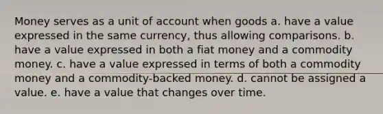 Money serves as a unit of account when goods a. have a value expressed in the same currency, thus allowing comparisons. b. have a value expressed in both a fiat money and a commodity money. c. have a value expressed in terms of both a commodity money and a commodity-backed money. d. cannot be assigned a value. e. have a value that changes over time.