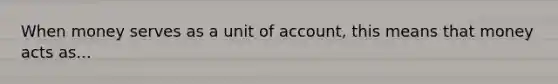 When money serves as a unit of account, this means that money acts as...