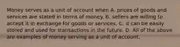 Money serves as a unit of account when A. prices of goods and services are stated in terms of money. B. sellers are willing to accept it in exchange for goods or services. C. it can be easily stored and used for transactions in the future. D. All of the above are examples of money serving as a unit of account.