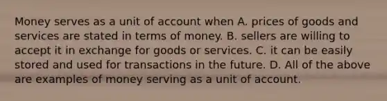 Money serves as a unit of account when A. prices of goods and services are stated in terms of money. B. sellers are willing to accept it in exchange for goods or services. C. it can be easily stored and used for transactions in the future. D. All of the above are examples of money serving as a unit of account.