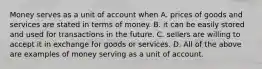 Money serves as a unit of account when A. prices of goods and services are stated in terms of money. B. it can be easily stored and used for transactions in the future. C. sellers are willing to accept it in exchange for goods or services. D. All of the above are examples of money serving as a unit of account.