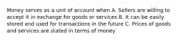 Money serves as a unit of account when A. Sellers are willing to accept it in exchange for goods or services B. It can be easily stored and used for transactions in the future C. Prices of goods and services are stated in terms of money