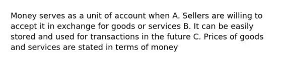 Money serves as a unit of account when A. Sellers are willing to accept it in exchange for goods or services B. It can be easily stored and used for transactions in the future C. Prices of goods and services are stated in terms of money