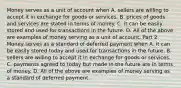 Money serves as a unit of account when A. sellers are willing to accept it in exchange for goods or services. B. prices of goods and services are stated in terms of money. C. it can be easily stored and used for transactions in the future. D. All of the above are examples of money serving as a unit of account. Part 2 Money serves as a standard of deferred payment when A. it can be easily stored today and used for transactions in the future. B. sellers are willing to accept it in exchange for goods or services. C. payments agreed to today but made in the future are in terms of money. D. All of the above are examples of money serving as a standard of deferred payment.